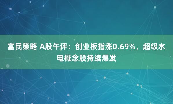 富民策略 A股午评：创业板指涨0.69%，超级水电概念股持续爆发