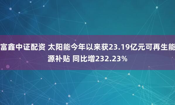 富鑫中证配资 太阳能今年以来获23.19亿元可再生能源补贴 同比增232.23%