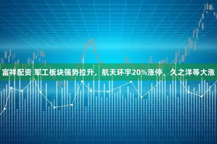 富祥配资 军工板块强势拉升，航天环宇20%涨停，久之洋等大涨