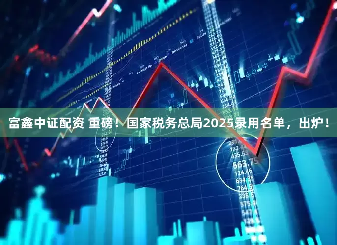 富鑫中证配资 重磅！国家税务总局2025录用名单，出炉！