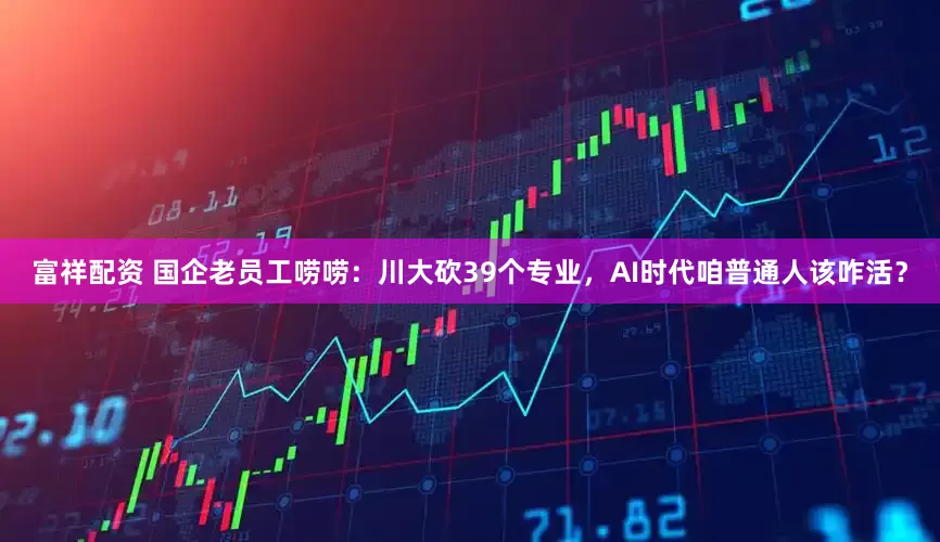 富祥配资 国企老员工唠唠：川大砍39个专业，AI时代咱普通人该咋活？